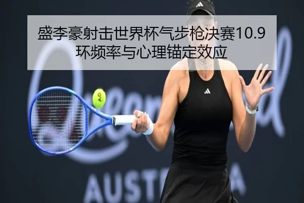 盛李豪射击世界杯气步枪决赛10.9环频率与心理锚定效应