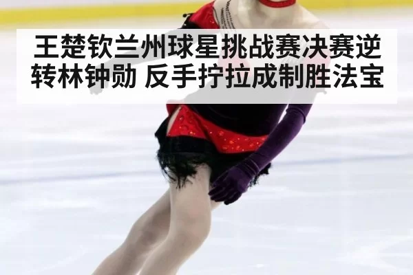 王楚钦兰州球星挑战赛决赛逆转林钟勋 反手拧拉成制胜法宝