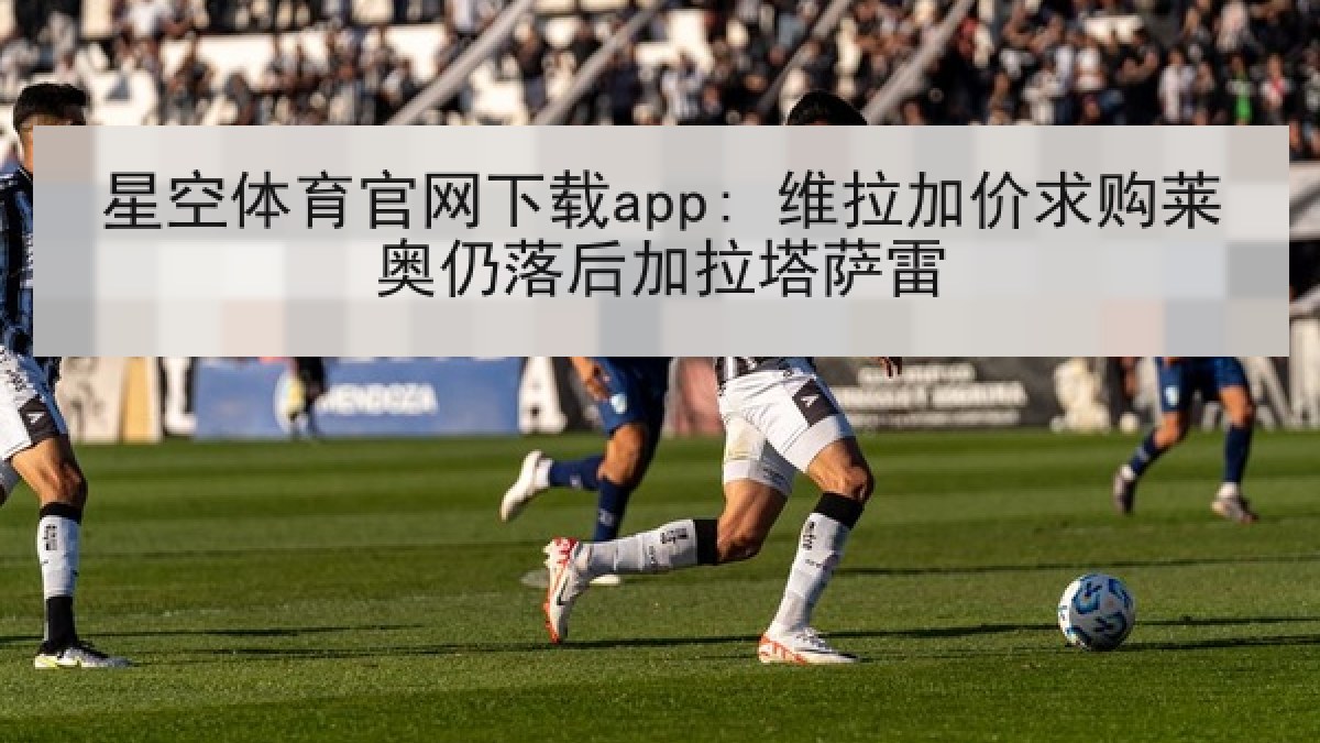星空体育官网下载app: 维拉加价求购莱奥仍落后加拉塔萨雷 星空体育官网下载app: 维拉加价求购莱奥仍落后加拉塔萨雷